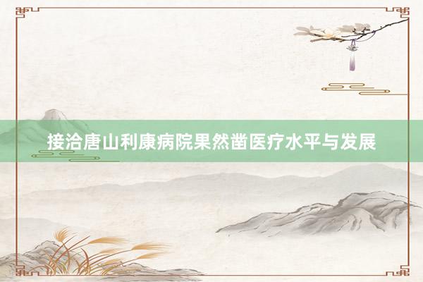 接洽唐山利康病院果然凿医疗水平与发展