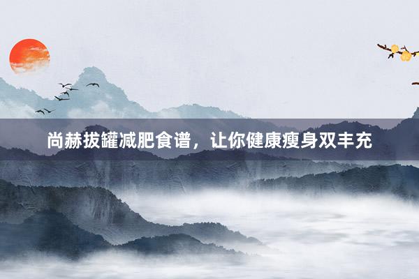 尚赫拔罐减肥食谱，让你健康瘦身双丰充